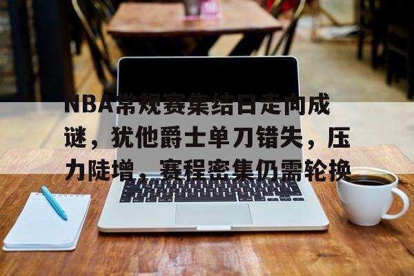 乐鱼官网-关于NBA常规赛集结日走向成谜，犹他爵士单刀错失，压力陡增，赛程密集仍需轮换的信息