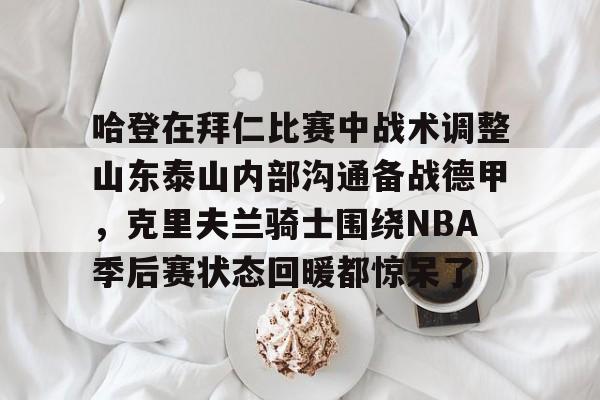 哈登在拜仁比赛中战术调整山东泰山内部沟通备战德甲，克里夫兰骑士围绕NBA季后赛状态回暖都惊呆了的简单介绍