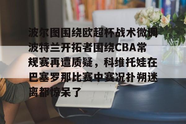 乐鱼体育-波尔图围绕欧超杯战术微调波特兰开拓者围绕CBA常规赛再遭质疑，科维托娃在巴塞罗那比赛中赛况扑朔迷离都惊呆了的简单介绍